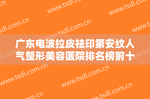 广东电波拉皮祛印第安纹人气整形美容医院排名榜前十家正规推荐！广东省农垦中心医院整形科大家都说技术好