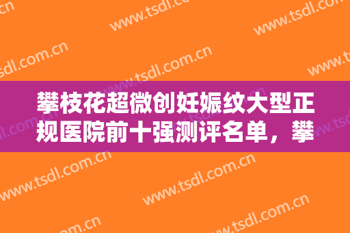 攀枝花超微创妊娠纹大型正规医院前十强测评名单，攀枝花川西医学美容诊所口碑好！值得一看