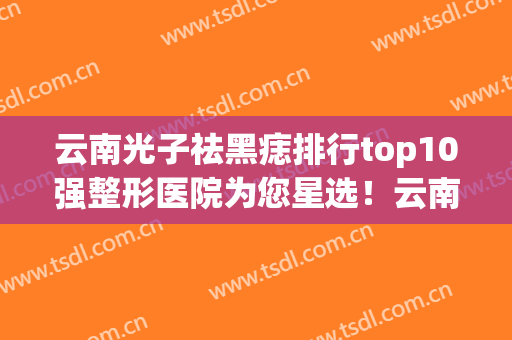 云南光子祛黑痣排行top10强整形医院为您星选！云南高原皮肤病医院上榜理由一一展现