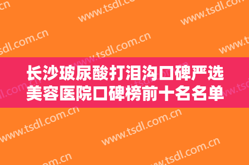 长沙玻尿酸打泪沟口碑严选美容医院口碑榜前十名名单宣布！长沙艺星整形医院技术口碑到位