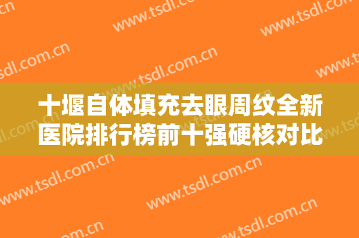 十堰自体填充去眼周纹全新医院排行榜前十强硬核对比！十堰中爱铭医医疗美容门诊部口碑也不错