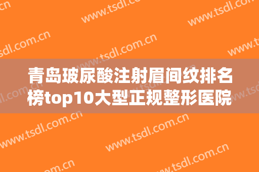 青岛玻尿酸注射眉间纹排名榜top10大型正规整形医院综合盘点！青岛洋美医疗美容诊所热门医美远近闻名