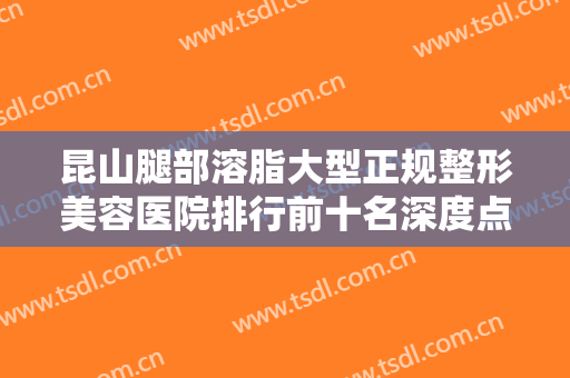 昆山腿部溶脂大型正规整形美容医院排行前十名深度点评！昆山优艺谋医疗美容诊所口碑审美双在线