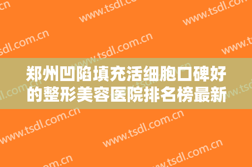 郑州凹陷填充活细胞口碑好的整形美容医院排名榜最新答疑！郑州知北医疗整形医院实力满分！
