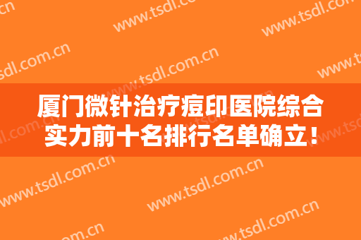 厦门微针治疗痘印医院综合实力前十名排行名单确立！厦门北京博士园值得选择
