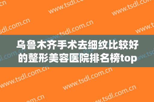 乌鲁木齐手术去细纹比较好的整形美容医院排名榜top10强大咖盘点，乌鲁木齐媛辰美医疗美容诊所实力技术响当当！