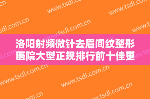 洛阳射频微针去眉间纹整形医院大型正规排行前十佳更新了！洛阳中信中心医院全城知名度高涨