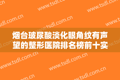 烟台玻尿酸淡化眼角纹有声望的整形医院排名榜前十实力盘点!烟台瑛姿医疗美容门诊部值得信赖的医院！
