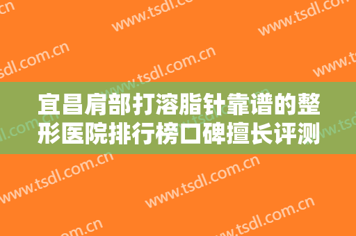宜昌肩部打溶脂针靠谱的整形医院排行榜口碑擅长评测！宜昌芳华医疗美容医院榜上理由可查