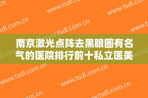 南京激光点阵去黑眼圈有名气的医院排行前十私立医美权威发布！南京省第一医院整形科细数各家口碑