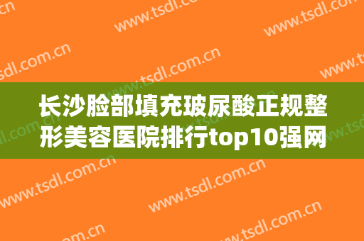 长沙脸部填充玻尿酸正规整形美容医院排行top10强网友力挺！长沙现代女子医院做啥都靠谱！