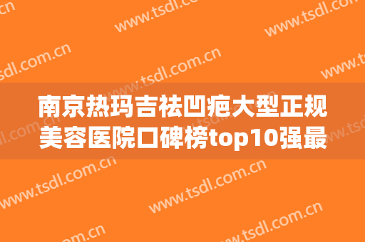 南京热玛吉祛凹疤大型正规美容医院口碑榜top10强最新发布，南京爱婍艺医疗美容诊所爱美人士倾力推荐~