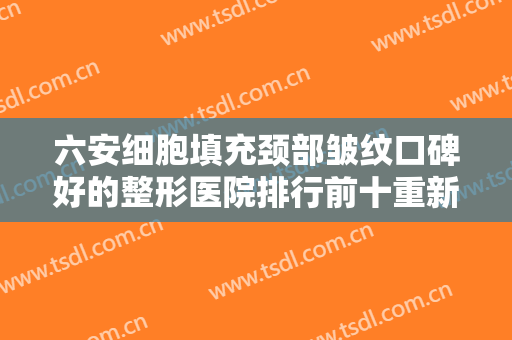 六安细胞填充颈部皱纹口碑好的整形医院排行前十重新更新，六安美南华整形美容医院靠谱医院，放心选！