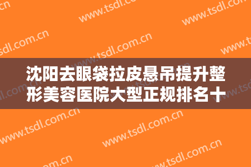 沈阳去眼袋拉皮悬吊提升整形美容医院大型正规排名十强名单惊喜上线！沈阳绣美倾城医疗美容诊所这家正规且靠谱
