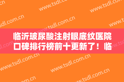 临沂玻尿酸注射眼底纹医院口碑排行榜前十更新了！临沂市沂水中心医院医学美容科网友高分推荐