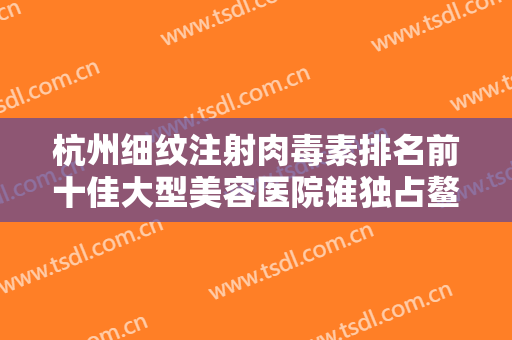 杭州细纹注射肉毒素排名前十佳大型美容医院谁独占鳌头杭州市余杭区第一人民医院皮肤科放心选~