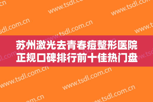苏州激光去青春痘整形医院正规口碑排行前十佳热门盘点！苏州市立医院北区医学美容专家力推