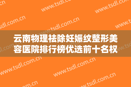 云南物理祛除妊娠纹整形美容医院排行榜优选前十名权威公示！云南戴雅整形医院口碑特色鲜明