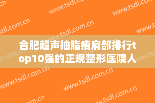 合肥超声抽脂瘦肩部排行top10强的正规整形医院人气盘点！合肥石家庄蓝山整形美容实力口碑出众_值得信赖