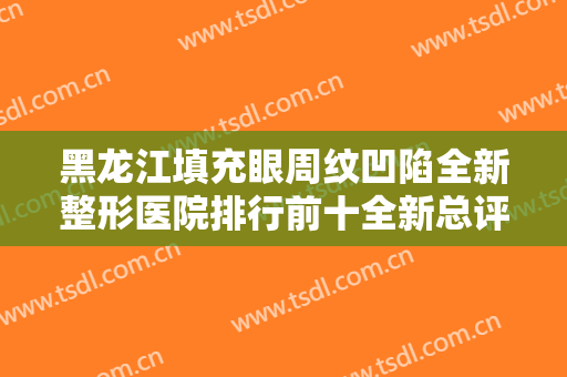 黑龙江填充眼周纹凹陷全新整形医院排行前十全新总评！黑龙江维度倾城医疗美容门诊部这些医院更靠谱，更放心！