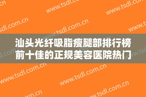 汕头光纤吸脂瘦腿部排行榜前十佳的正规美容医院热门汇总！汕头肤康皮肤科门诊部口碑实力追踪