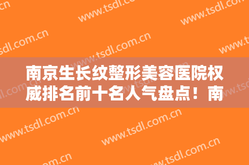 南京生长纹整形美容医院权威排名前十名人气盘点！南京市肤康皮肤病研究所口碑实力双靠谱