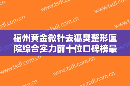 福州黄金微针去狐臭整形医院综合实力前十位口碑榜最新排名！福州诗丽堂美容美体诊所整形有保障！