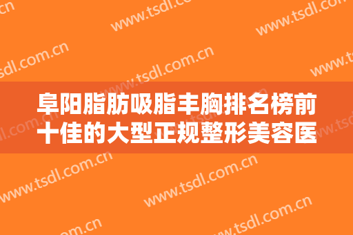 阜阳脂肪吸脂丰胸排名榜前十佳的大型正规整形美容医院新出炉！阜阳市唯美医疗美容拔得头筹！