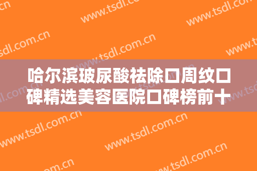 哈尔滨玻尿酸祛除口周纹口碑精选美容医院口碑榜前十口碑好！哈尔滨雍禾医疗美容门诊部凭实力三强！