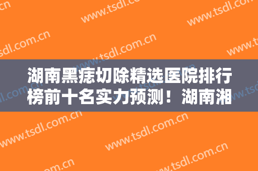 湖南黑痣切除精选医院排行榜前十名实力预测！湖南湘西丽人医院整形美容科擅长优势大不同~