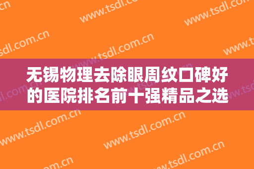 无锡物理去除眼周纹口碑好的医院排名前十强精品之选，无锡市第四人民医院整形外科各具实力和风采
