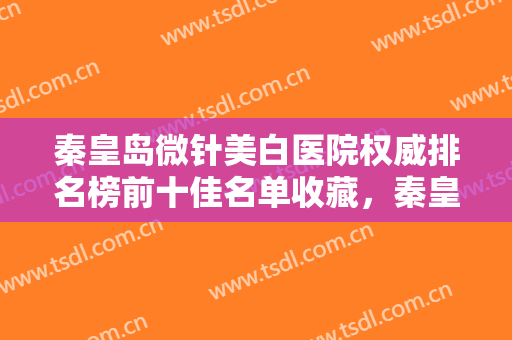 秦皇岛微针美白医院权威排名榜前十佳名单收藏，秦皇岛市妇幼保健院皮肤科网友盛赞