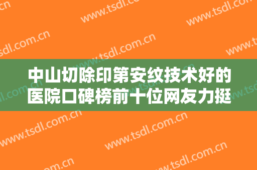 中山切除印第安纹技术好的医院口碑榜前十位网友力挺！中山曙光医疗美容门诊部擅长个个不同