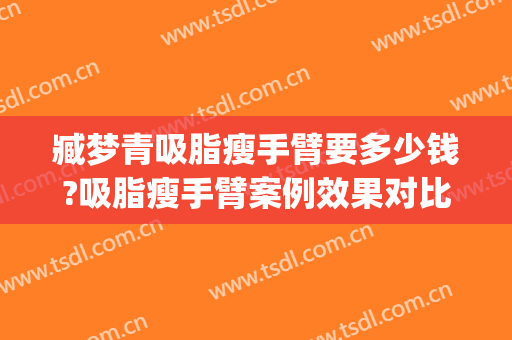 臧梦青吸脂瘦手臂要多少钱?吸脂瘦手臂案例效果对比图_中国医学科学院整形外科医院