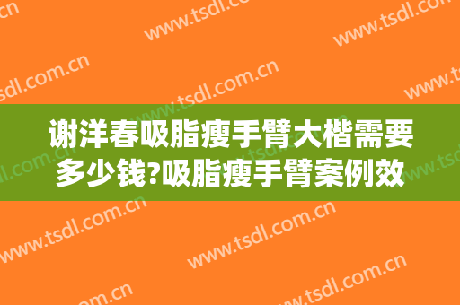 谢洋春吸脂瘦手臂大楷需要多少钱?吸脂瘦手臂案例效果对比图_中国医学科学院整形外科医院