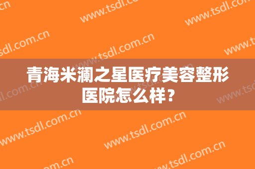青海米澜之星医疗美容整形医院怎么样？