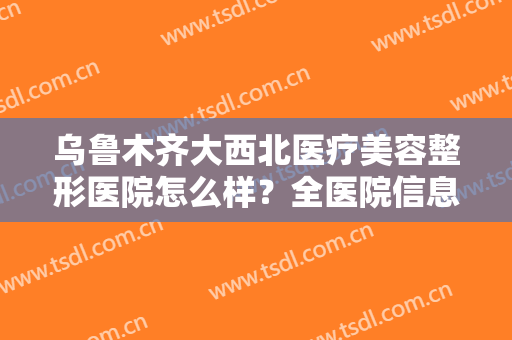 乌鲁木齐大西北医疗美容整形医院怎么样？全医院信息分享