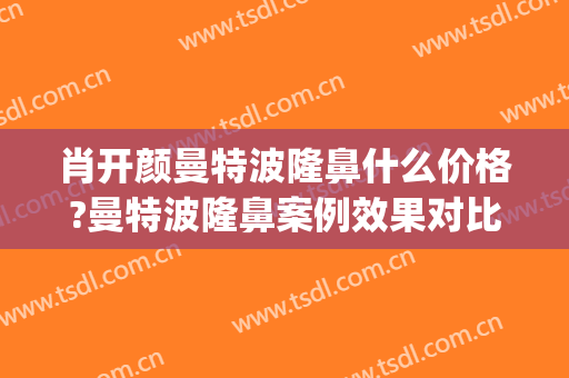 肖开颜曼特波隆鼻什么价格?曼特波隆鼻案例效果对比图_上海交通大学医学院附属第九人民医院