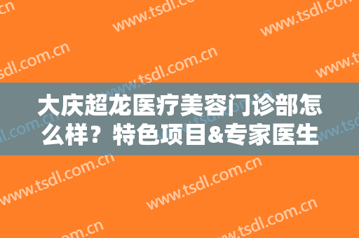 大庆超龙医疗美容门诊部怎么样？特色项目&专家医生一览
