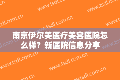 南京伊尔美医疗美容医院怎么样？新医院信息分享