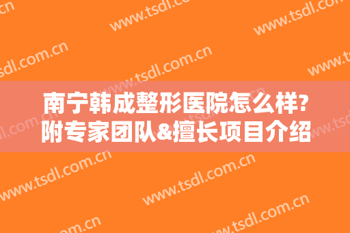 南宁韩成整形医院怎么样?附专家团队&擅长项目介绍