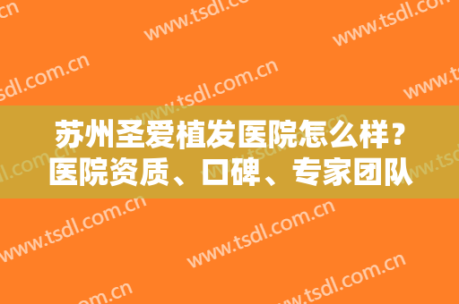 苏州圣爱植发医院怎么样？医院资质、口碑、专家团队一键获取