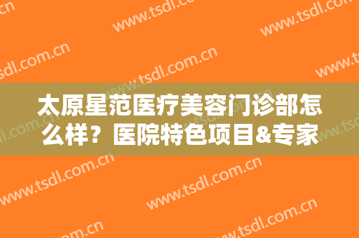 太原星范医疗美容门诊部怎么样？医院特色项目&专家医生一览