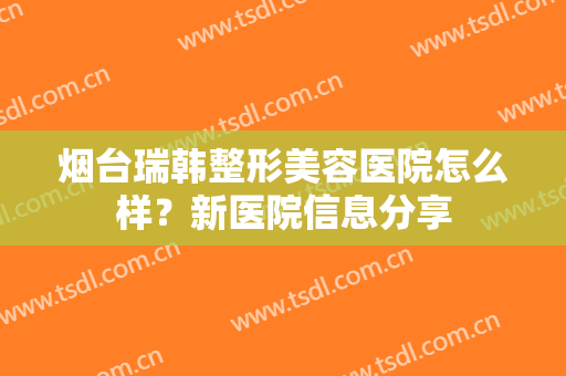 烟台瑞韩整形美容医院怎么样？新医院信息分享