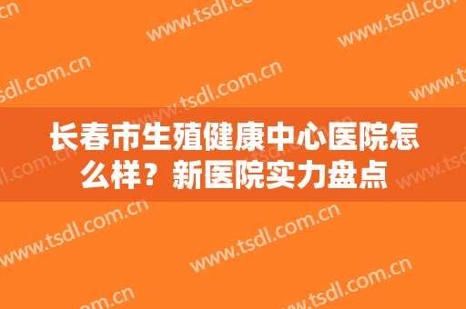 长春市生殖健康中心医院怎么样？新医院实力盘点