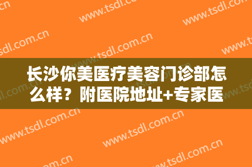 长沙你美医疗美容门诊部怎么样？附医院地址+专家医生全攻略