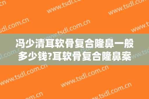 冯少清耳软骨复合隆鼻一般多少钱?耳软骨复合隆鼻案例效果对比图_上海交通大学医学院附属第九人民医院