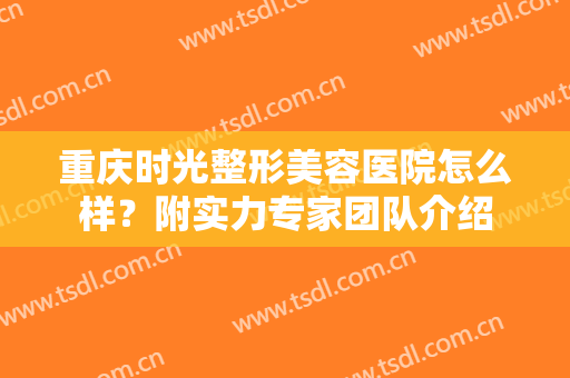 重庆时光整形美容医院怎么样？附实力专家团队介绍