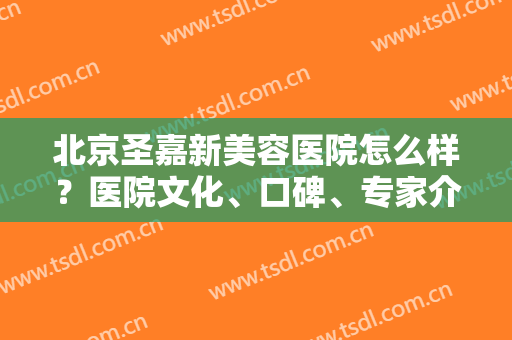 北京圣嘉新美容医院怎么样？医院文化、口碑、专家介绍一键获取
