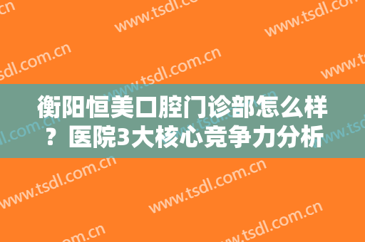 衡阳恒美口腔门诊部怎么样？医院3大核心竞争力分析